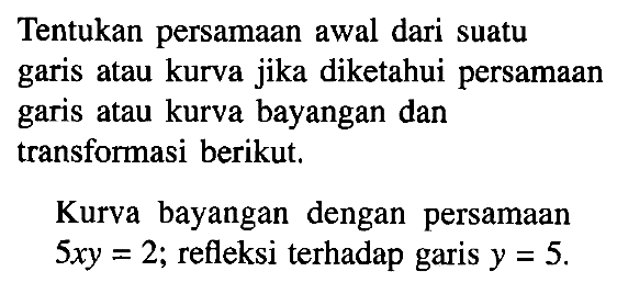 Tentukan persamaan awal dari suatu garis atau kurva jika diketahui persamaan garis atau kurva bayangan dan transforasi berikut. Kurva bayangan dengan persamaan 5xy=2; refleksi terhadap garis y=5.