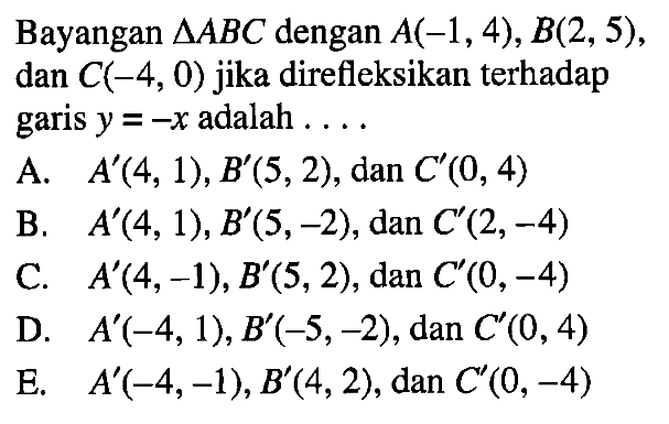 Bayangan segitiga ABC dengan A(-1, 4), B(2, 5), dan C(-4, 0) jika direfleksikan terhadap garis y=-x adalah . . . .