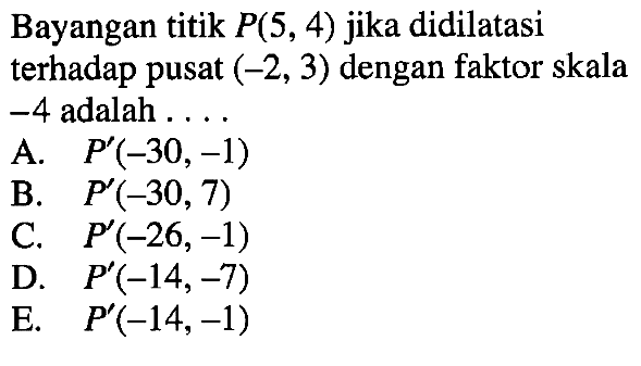 Bayangan titik P(5, 4) jika didilatasi terhadap pusat (-2, 3) dengan faktor skala -4 adalah . . . .