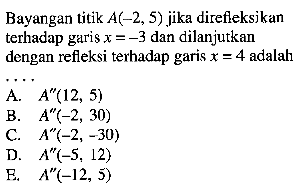 Bayangan titik A(-2,5) jika direfleksikan terhadap garis x=-3 dan dilanjutkan dengan refleksi terhadap garis x=4 adalah . . . .