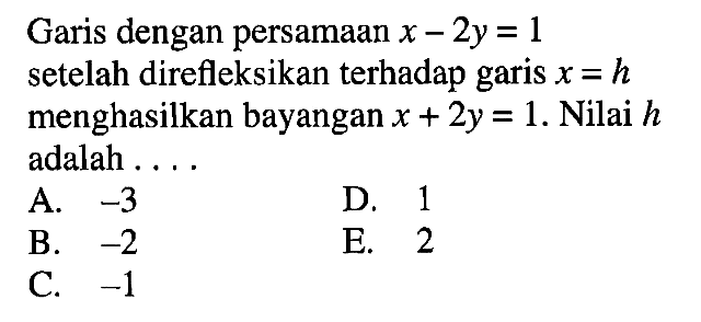 Garis dengan persamaan x-2y=1 setelah direfleksikan terhadap garis x=h menghasilkan bayangan x+2y=1. Nilai h adalah . . . .