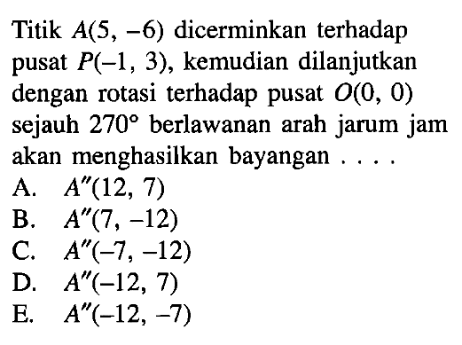 Titik A(5, -6) dicerminkan terhadap pusat P(-1, 3), kemudian dilanjutkan dengan rotasi terhadap pusat 0(0, 0) sejauh 270 berlawanan arah jarum jam akan menghasilkan bayangan . . . .