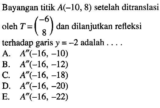 Bayangan titik A(-10, 8) setelah ditranslasi oleh T=(-6 8) dan dilanjutkan refleksi terhadap garis y=-2 adalah ....