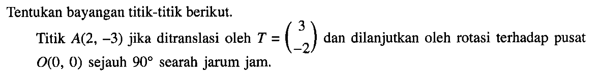 Tentukan bayangan titik-titik berikut Titik A(2, -3) jika ditranslasi oleh T=(3 -2) dan dilanjutkan oleh rotasi terhadap pusat O(0,0) sejauh 90 searah jarum jam.