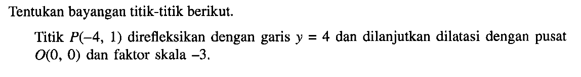 Tentukan bayangan titik-titik berikut. Titik P(-4, 1) direfleksikan dengan garis y=4 dan dilanjutkan dilatasi dengan pusat O(0, 0) dan faktor skala -3.