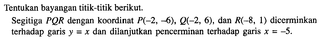 Tentukan bayangan titik-titik berikut. Segitiga PQR dengan koordinat P(-2, -6), Q(-2, 6), dan R(-8, 1) dicerminkan terhadap garis dan dilanjutkan pencerminan terhadap Y =X garis X=-5.