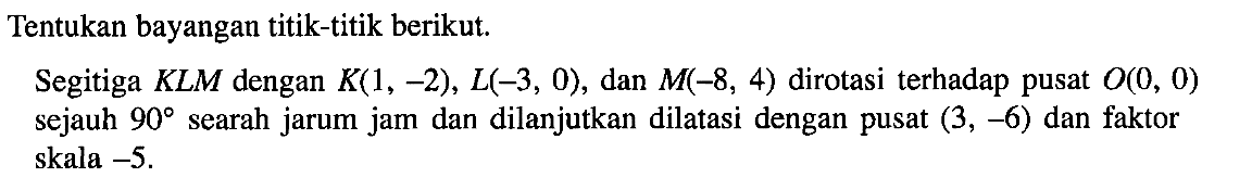 Tentukan bayangan titik-titik berikut Segitiga KLM dengan K(1, -2), L(-3, 0), dan M(-8, 4) dirotasi terhadap pusat 0(0, 0) sejauh 90searah jarum jam dan dilanjutkan dilatasi dengan pusat (3, -6) dan faktor skala -5