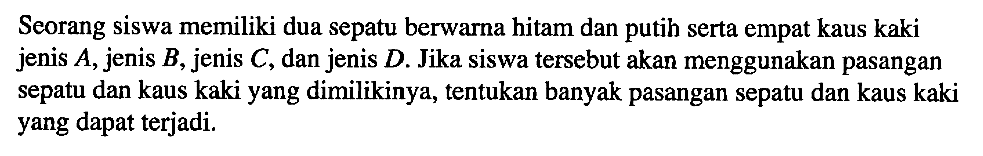 Seorang siswa memiliki dua sepatu berwarna hitam dan putih serta empat kaus kaki jenis A, jenis B, jenis C, dan jenis D. Jika siswa tersebut akan menggunakan pasangan sepatu dan kaus kaki yang dimilikinya, tentukan banyak pasangan sepatu dan kaus kaki yang dapat terjadi.
