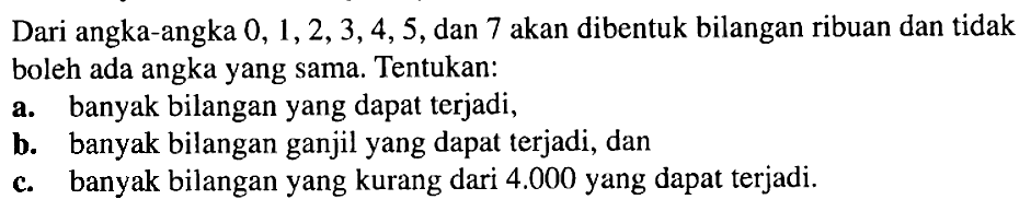 Dari angka-angka 0, 1,2,3,4,5, dan 7 akan dibentuk bilangan ribuan dan tidak boleh ada angka yang sama. Tentukan: a. banyak bilangan yang dapat terjadi, b. banyak bilangan ganjil yang dapat terjadi, dan c. banyak bilangan yang kurang dari 4.000 yang dapat terjadi.