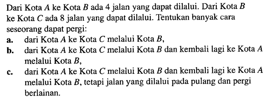 Dari Kota A ke Kota B ada 4 jalan yang dapat dilalui. Dari Kota B ke Kota C ada 8 jalan yang dapat dilalui. Tentukan banyak cara seseorang dapat pergi: a. dari Kota A ke Kota C melalui Kota B, b. dari Kota A ke Kota C melalui Kota B dan kembali lagi ke Kota A melalui Kota B, c. dari Kota A ke Kota C melalui Kota B dan kembali lagi ke Kota A melalui Kota B, tetapi jalan yang dilalui pada pulang dan pergi berlainan.