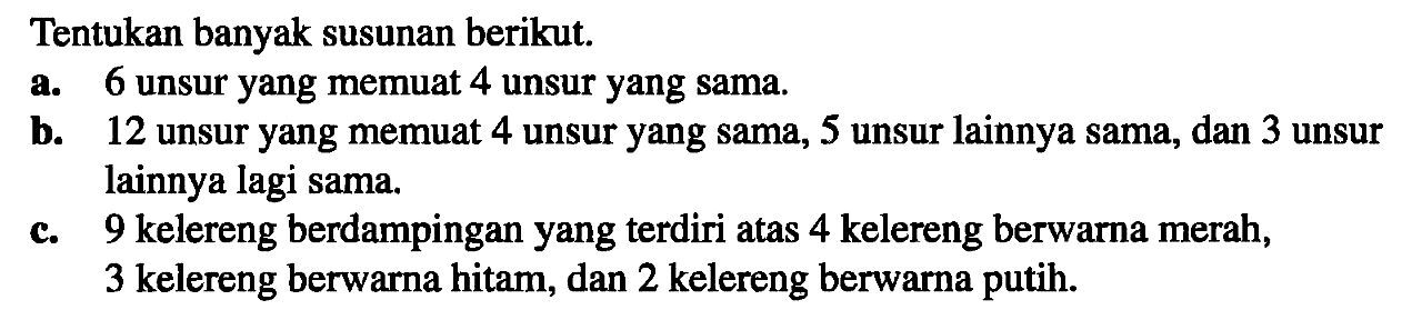 Tentukan banyak susunan berikut: a. 6 unsur yang memuat 4 unsur yang sama. b. 12 unsur yang memuat 4 unsur yang sama, 5 unsur lainnya sama, dan 3 unsur lainnya lagi sama. c. 9 kelereng berdampingan yang terdiri atas 4 kelereng berwarna merah, 3 kelereng berwarna hitam, dan 2 kelereng berwarna putih. 