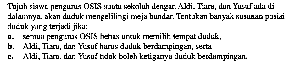 Tujuh siswa pengurus OSIS suatu sekolah dengan Aldi, Tiara, dan Yusuf ada di dalamnya, akan duduk mengelilingi meja bundar. Tentukan banyak susunan posisi duduk yang terjadi jika: a. semua pengurus OSIS bebas untuk memilih tempat duduk, b. Aldi, Tiara, dan Yusuf harus duduk berdampingan, serta c. Aldi, Tiara, dan Yusuf tidak boleh ketiganya duduk berdampingan.