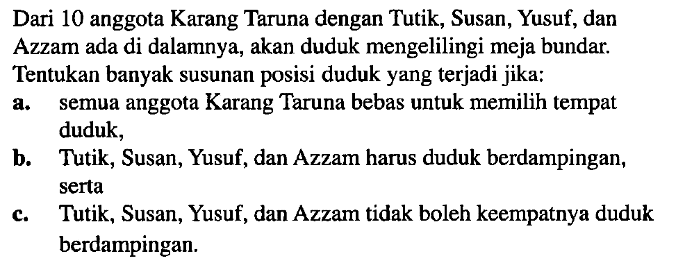 Dari 10 anggota Karang Taruna dengan Tutik, Susan, Yusuf, dan Azzam ada di dalamnya, akan duduk mengelilingi meja bundar. Tentukan banyak susunan posisi duduk yang terjadi jika; a. semua anggota Karang Taruna bebas untuk memilih tempat duduk; b. Tutik, Susan, Yusuf, dan Azzam harus duduk berdampingan; serta c. Tutik, Susan, Yusuf, dan Azzam tidak boleh keempatnya duduk berdampingan.