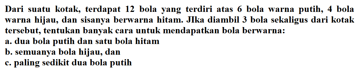 Dari suatu kotak, terdapat 12 bola yang terdiri atas 6 bola warna putih, 4 bola warna hijau, dan sisanya berwarna hitam. JIka diambil 3 bola sekaligus dari kotak tersebut, tentukan banyak cara untuk mendapatkan bola berwarna: a. dua bola putih dan satu bola hitam b. semuanya bola hijau, dan c. paling sedikit dua bola putih