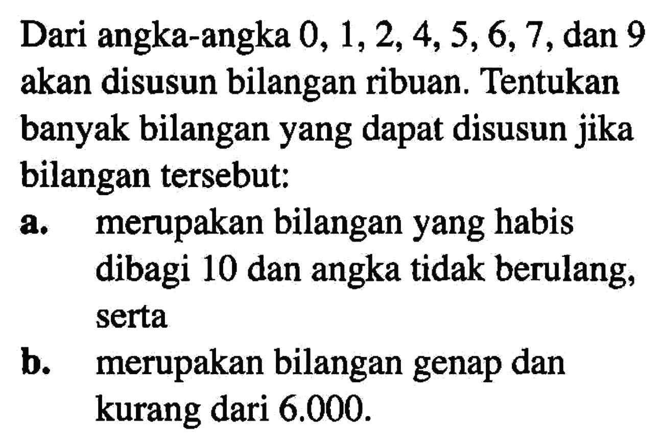 Dari angka-angka  0,1,2,4,5,6,7 , dan 9 akan disusun bilangan ribuan. Tentukan banyak bilangan yang dapat disusun jika bilangan tersebut:a. merupakan bilangan yang habis dibagi 10 dan angka tidak berulang, sertab. merupakan bilangan genap dan kurang dari  6.000 .