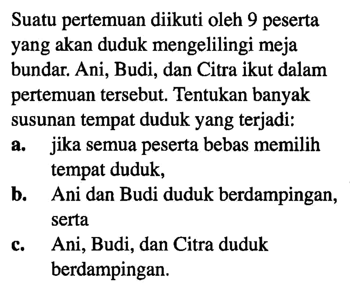 Suatu pertemuan diikuti oleh 9 peserta yang akan duduk mengelilingi meja bundar. Ani, Budi, dan Citra ikut dalam pertemuan tersebut. Tentukan banyak susunan tempat duduk yang terjadi: a. jika semua peserta bebas memilih tempat duduk, b. Ani dan Budi duduk berdampingan, serta c. Ani, Budi, dan Citra duduk berdampingan.