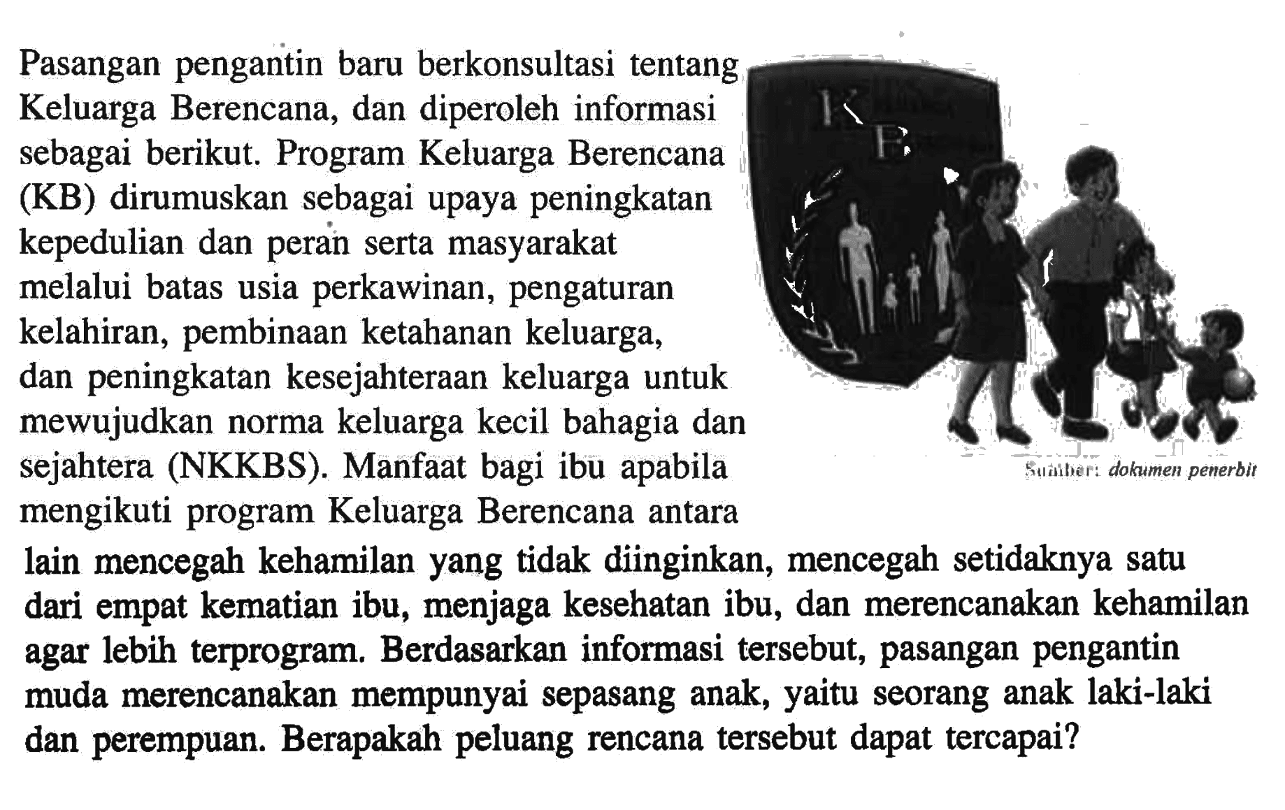 Pasangan pengantin baru berkonsultasi tentang Keluarga Berencana, dan diperoleh informasi sebagai berikut. Program Keluarga Berencana (KB) dirumuskan sebagai upaya peningkatan kepedulian dan peran serta masyarakat melalui batas usia perkawinan, pengaturan kelahiran, pembinaan ketahanan keluarga, dan peningkatan kesejahteraan keluarga untuk mewujudkan norma keluarga kecil bahagia dan sejahtera (NKKBS). Manfaat bagi ibu apabila mengikuti program Keluarga Berencana antara lain mencegah kehamilan yang tidak diinginkan, mencegah setidaknya satu dari empat kematian ibu, menjaga kesehatan ibu, dan merencanakan kehamilan agar lebih terprogram. Berdasarkan informasi tersebut, pasangan pengantin muda merencanakan mempunyai sepasang anak, yaitu seorang anak laki-laki dan perempuan. Berapakah peluang rencana tersebut dapat tercapai?