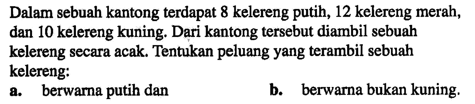 Dalam sebuah kantong terdapat 8 kelereng putih, 12 kelereng merah, dan 10 kelereng kuning. Dari kantong tersebut diambil sebuah kelereng secara acak. Tentukan peluang yang terambil sebuah kelereng: a. berwarna putih dan b. berwarna bukan kuning.