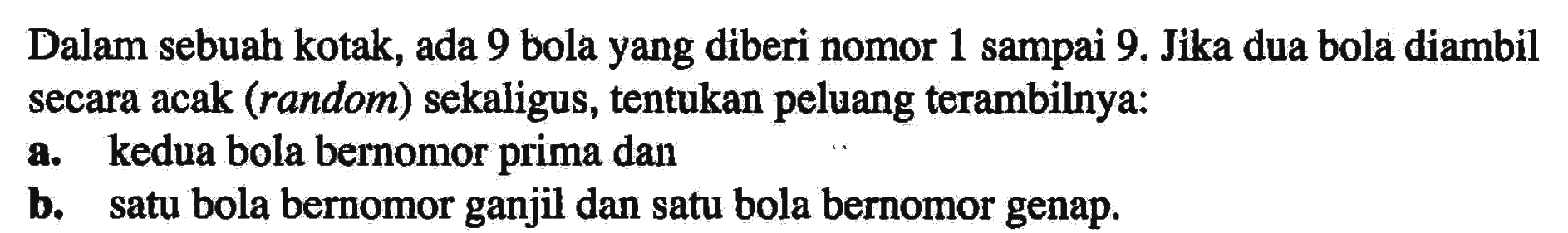 Dalam sebuah kotak, ada 9 bola yang diberi nomor 1 sampai 9. Jika dua bola diambil secara acak (random) sekaligus, tentukan peluang terambilnya:a. kedua bola bernomor prima danb. satu bola bernomor ganjil dan satu bola bernomor genap.