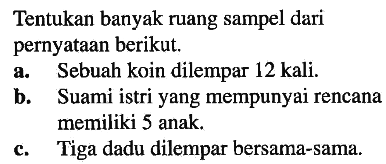 Tentukan banyak ruang sampel dari pernyataan berikut. a. Sebuah koin dilempar 12 kali. b. Suami istri yang mempunyai rencana memiliki 5 anak. c. Tiga dadu dilempar bersama-sama.