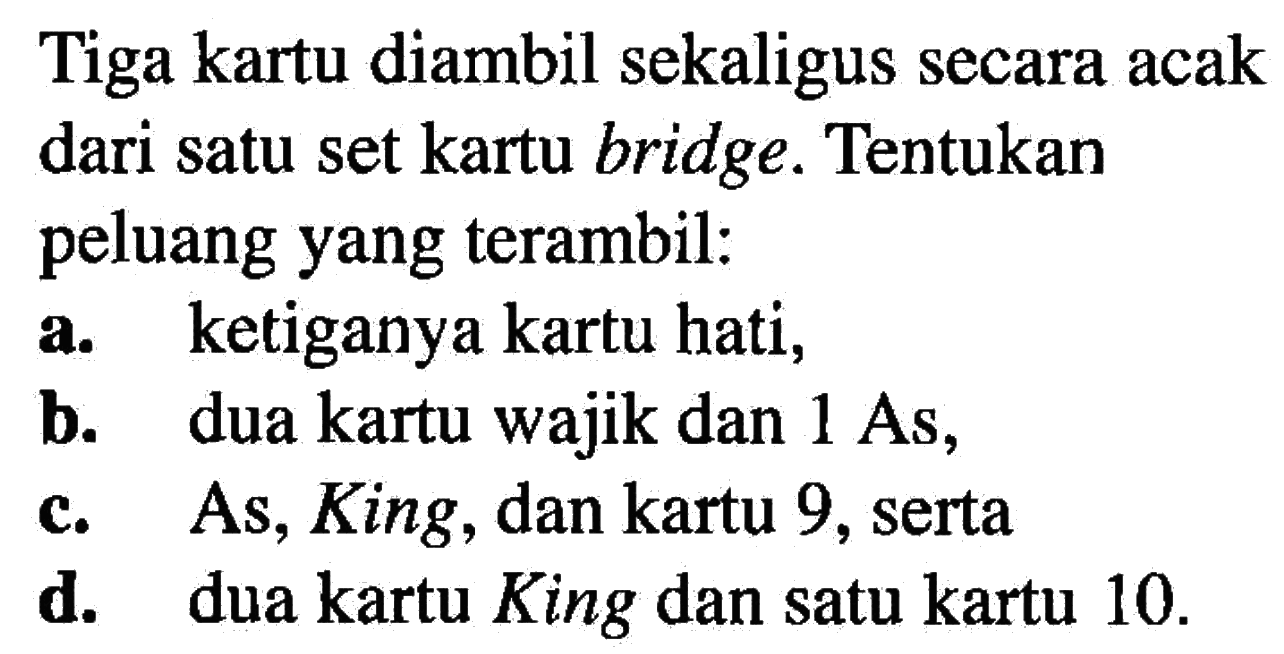 Tiga kartu diambil sekaligus secara acak dari satu set kartu bridge. Tentukan peluang yang terambil:
a. ketiganya kartu hati,
b. dua kartu wajik dan  1 As,
c. As, King, dan kartu 9, serta
d. dua kartu King dan satu kartu 10.