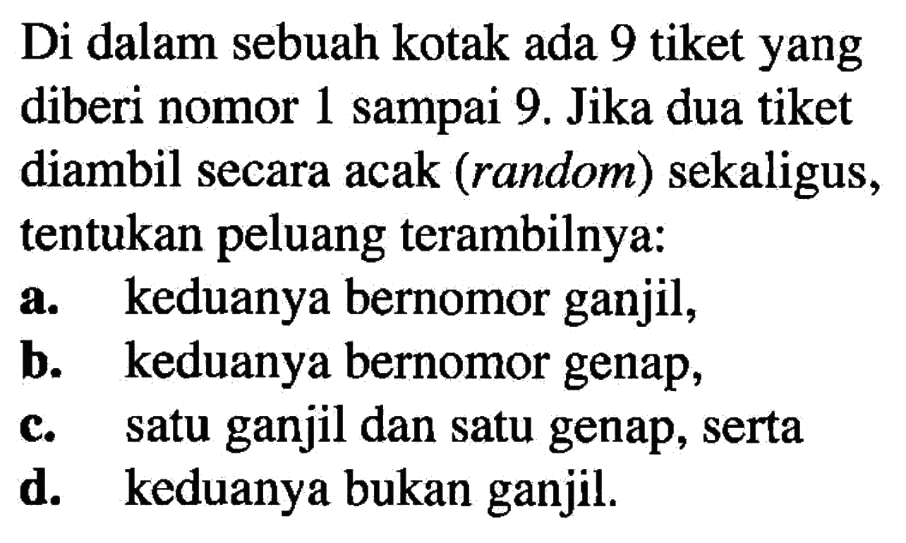 Di dalam sebuah kotak ada 9 tiket yang diberi nomor 1 sampai 9. Jika dua tiket diambil secara acak (random) sekaligus, tentukan peluang terambilnya:a. keduanya bernomor ganjil,b. keduanya bernomor genap,c. satu ganjil dan satu genap, sertad. keduanya bukan ganjil.