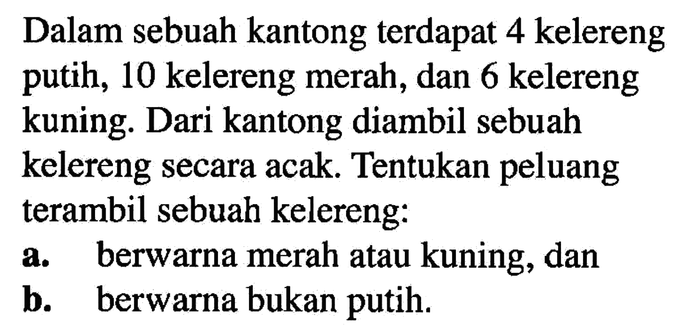 Dalam sebuah kantong terdapat 4 kelereng putih, 10 kelereng merah, dan 6 kelereng kuning. Dari kantong diambil sebuah kelereng secara acak. Tentukan peluang terambil sebuah kelereng:a. berwarna merah atau kuning, danb. berwarna bukan putih.