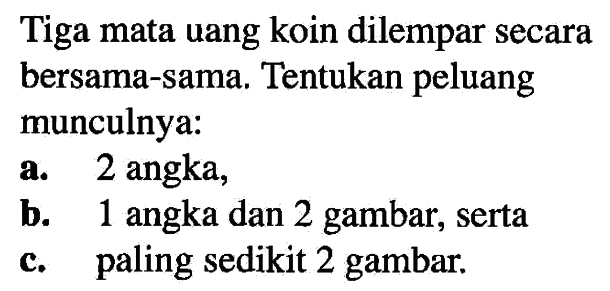 Tiga mata uang koin dilempar secara bersama-sama. Tentukan peluang munculnya:a. 2 angka,b. 1 angka dan 2 gambar, sertac. paling sedikit 2 gambar.