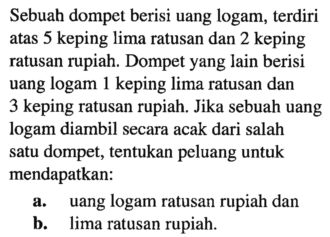 Sebuah dompet berisi uang logam, terdiri atas 5 keping lima ratusan dan 2 keping ratusan rupiah. Dompet yang lain berisi uang logam 1 keping lima ratusan dan 3 keping ratusan rupiah. Jika sebuah uang logam diambil secara acak dari salah satu dompet, tentukan peluang untuk mendapatkan:a. uang logam ratusan rupiah danb. lima ratusan rupiah.