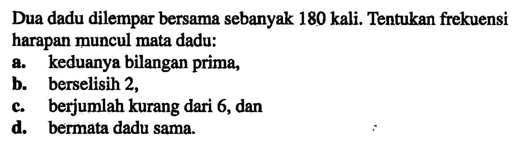 Dua dadu dilempar bersama sebanyak 180 kali. Tentukan frekuensi harapan muncul mata dadu; a. keduanya bilangan prima, b. berselisih 2, c. berjumlah kurang dari 6, dan d. bermata dadu sama