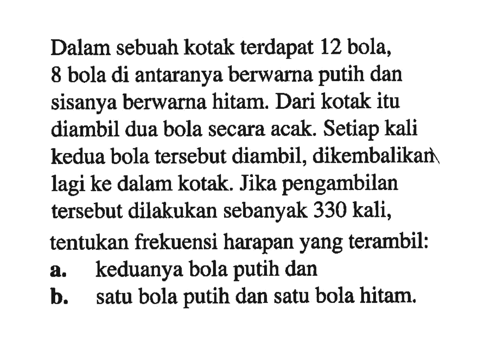 Dalam sebuah kotak terdapat 12 bola, 8 bola di antaranya berwarna putih dan sisanya berwarna hitam. Dari kotak itu diambil dua bola secara acak. Setiap kali kedua bola tersebut diambil, dikembalikan lagi ke dalam kotak. Jika pengambilan tersebut dilakukan sebanyak 330 kali, tentukan frekuensi harapan yang terambil: a. keduanya bola putih dan b. satu bola putih dan satu bola hitam.