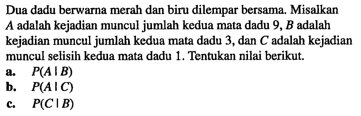 Dua dadu berwarna merah dan biru dilempar bersama. Misalkan  A  adalah kejadian muncul jumlah kedua mata dadu  9, B  adalah kejadian muncul jumlah kedua mata dadu 3, dan C adalah kejadian muncul selisih kedua mata dadu 1. Tentukan nilai berikut.a. P(A|B) b. P(A|C) c. P(C|B) 