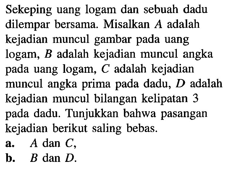 Sekeping uang logam dan sebuah dadu dilempar bersama. Misalkan A adalah kejadian muncul gambar pada uang logam, B adalah kejadian muncul angka pada uang logam, C adalah kejadian muncul angka prima pada dadu, D adalah kejadian muncul bilangan kelipatan 3 pada dadu. Tunjukkan bahwa pasangan kejadian berikut saling bebas. a. A dan C, b. B dan D.