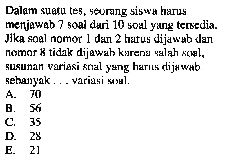 Dalam suatu tes, seorang siswa harus menjawab 7 soal dari 10 soal yang tersedia. Jika soal nomor 1 dan 2 harus dijawab dan nomor 8 tidak dijawab karena salah soal, susunan variasi soal yang harus dijawab sebanyak ... variasi soal.
