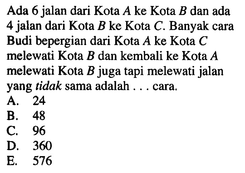 Ada 6 jalan dari Kota A ke Kota B dan ada 4 jalan dari Kota B ke Kota C. Banyak cara Budi bepergian dari Kota A ke Kota C melewati Kota B dan kembali ke Kota A melewati Kota B juga tapi melewati jalan yang tidak sama adalah ... cara.
