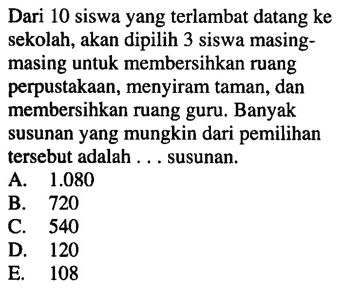 Dari 10 siswa yang terlambat datang ke sekolah, akan dipilih 3 siswa masing-masing untuk membersihkan ruang perpustakaan, menyiram taman, dan membersihkan ruang guru. Banyak susunan yang mungkin dari pemilihan tersebut adalah . . . susunan.