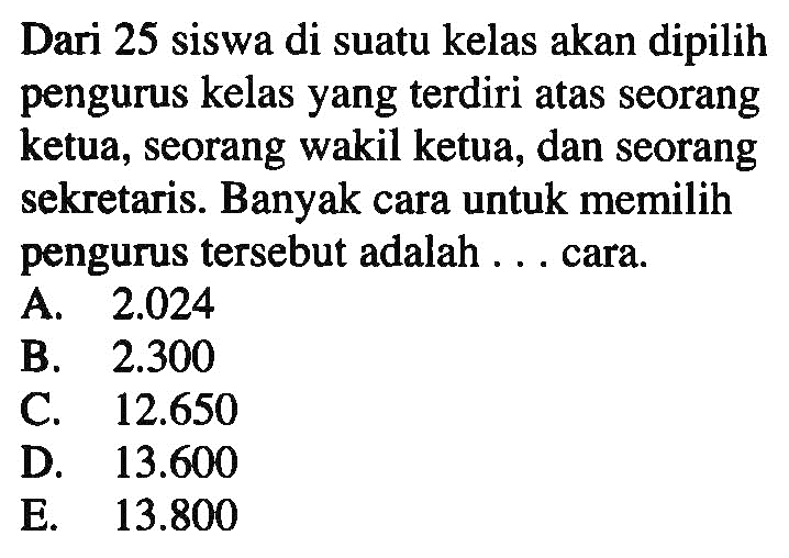 Dari 25 siswa di suatu kelas akan dipilih pengurus kelas yang terdiri atas seorang ketua, seorang wakil ketua, dan seorang sekretaris. Banyak cara untuk memilih pengurus tersebut adalah ... cara.