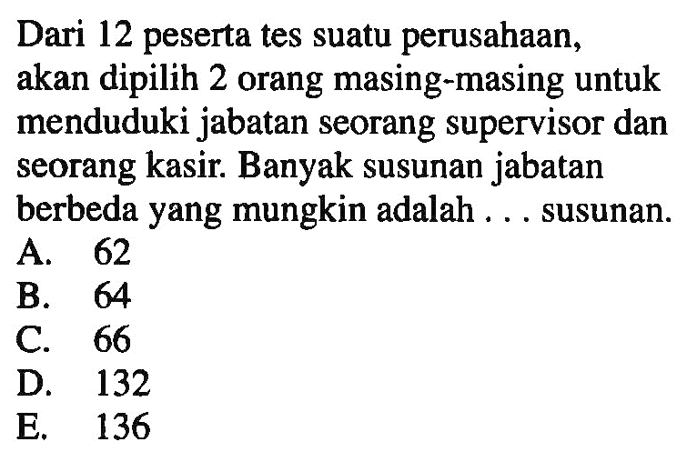 Dari 12 peserta tes suatu perusahaan, akan dipilih 2 orang masing-masing untuk menduduki jabatan seorang supervisor dan seorang kasir. Banyak susunan jabatan berbeda yang mungkin adalah ... susunan 