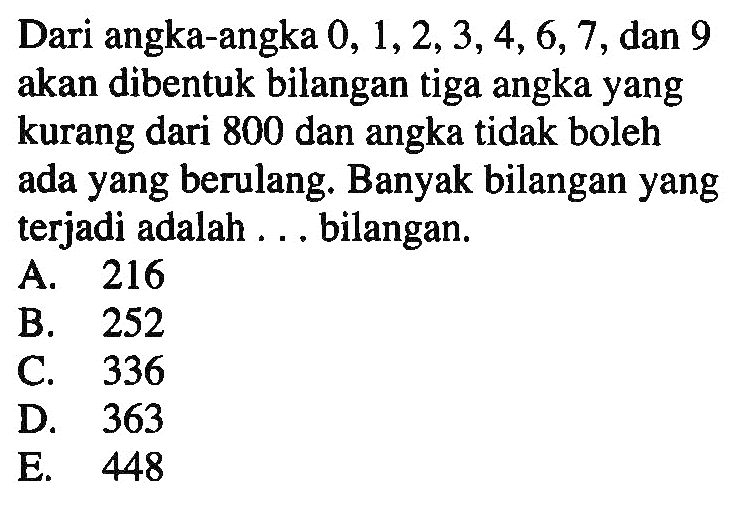 Dari angka-angka 0,1,2,3,4,6,7, dan 9 akan dibentuk bilangan tiga angka yang kurang dari 800 dan angka tidak boleh ada yang berulang. Banyak bilangan yang terjadi adalah ... bilangan.