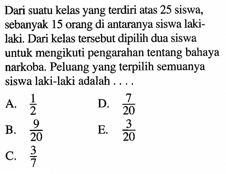 Dari suatu kelas yang  terdiri atas 25 siswa, sebanyak 15 orang di antaranya siswa lakilaki. Dari kelas   tersebut dipilih dua siswa untuk mengikuti pengarahan  tentang bahaya narkoba. Peluang yang  terpilih semuanya siswa laki-laki adalah ...