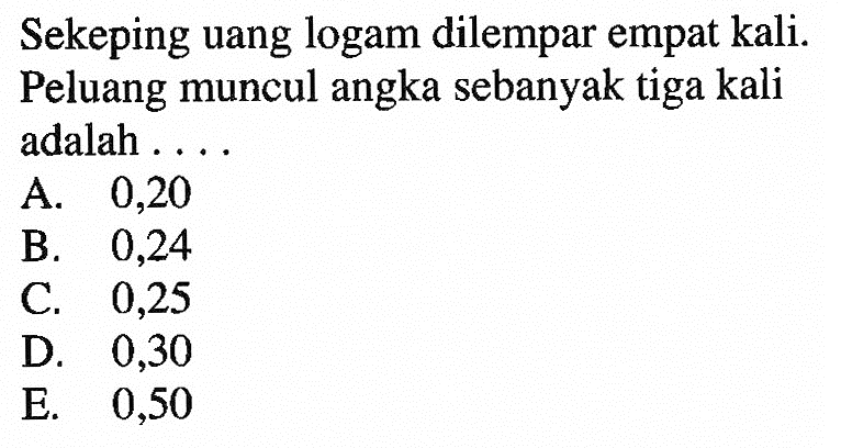 Sekeping uang logam dilempar empat kali. Peluang muncul angka sebanyak tiga kali adalah ....A. 0,20B. 0,24C. 0,25D. 0,30E. 0,50