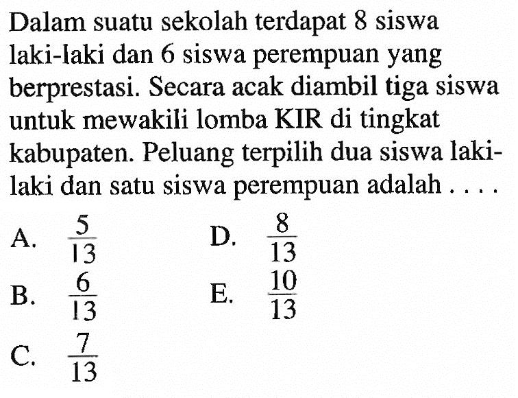 Dalam suatu sekolah  terdapat 8 siswa laki-laki dan 6 siswa perempuan yang berprestasi. Secara acak diambil  tiga siswa untuk mewakili lomba KIR di tingkat kabupaten. Peluang  terpilih dua siswa lakilaki dan satu siswa perempuan adalah ....