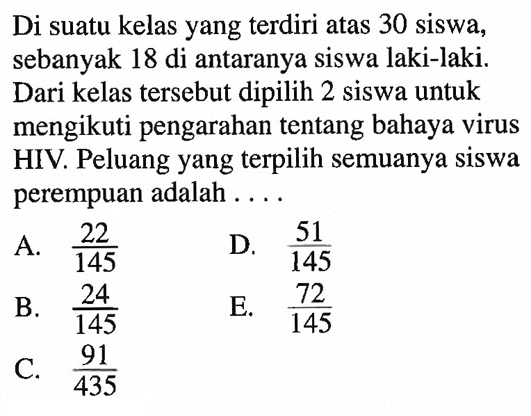 Di suatu kelas yang terdiri atas 30 siswa, sebanyak 18 di antaranya siswa laki-laki. Dari kelas tersebut dipilih 2 siswa untuk mengikuti pengarahan tentang bahaya virus HIV. Peluang yang terpilih semuanya siswa perempuan adalah ....
