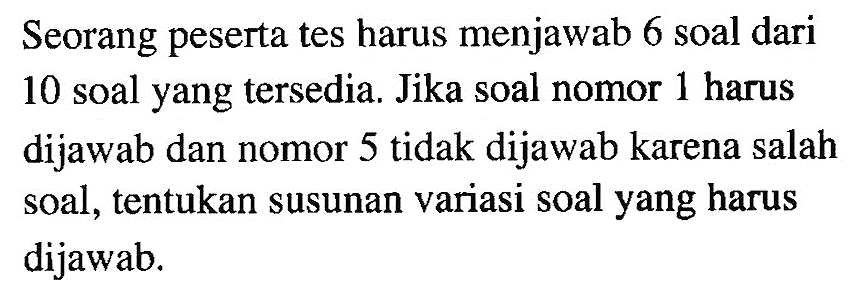 Seorang peserta tes harus menjawab 6 soal dari 10 soal yang tersedia. Jika soal nomor 1 harus dijawab dan nomor 5 tidak dijawab karena salah soal, tentukan susunan variasi soal yang harus dijawab.