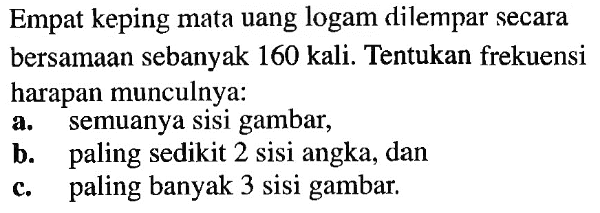 Empat keping mata uang logam dilempar secara bersamaan sebanyak 160 kali. Tentukan frekuensi harapan munculnya:
a. semuanya sisi gambar,
b. paling sedikit 2 sisi angka, dan
c. paling banyak 3 sisi gambar.