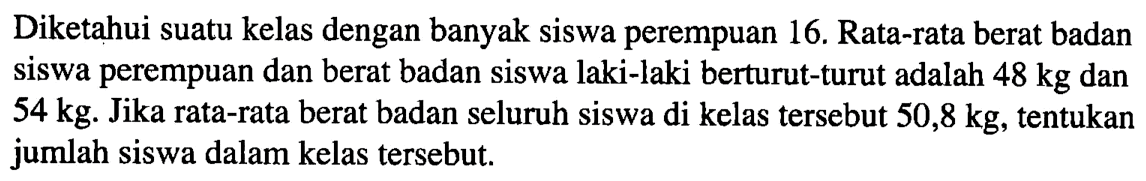 Diketahui suatu kelas dengan banyak siswa perempuan 16. Rata-rata berat badan siswa perempuan dan berat badan siswa laki-laki berturut-turut adalah  48 kg  dan  54 kg .  Jika rata-rata berat badan seluruh siswa di kelas tersebut  50,8 kg , tentukan jumlah siswa dalam kelas tersebut.