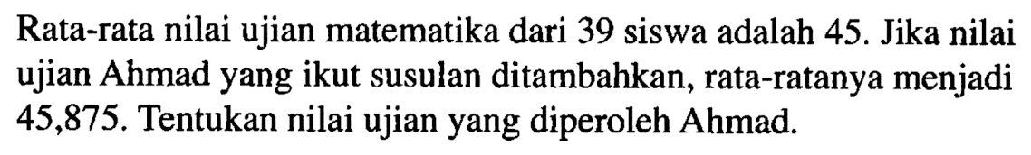 Rata-rata nilai ujian matematika dari 39 siswa adalah 45. Jika nilai ujian Ahmad yang ikut susulan ditambahkan, rata-ratanya menjadi 45,875. Tentukan nilai ujian yang diperoleh Ahmad.