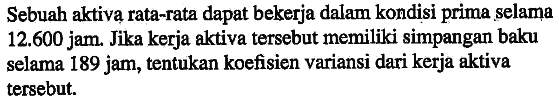 Sebuah aktiva rata-rata dapat bekerja dalam kondisi prima selama 12.600 jam. Jika kerja aktiva tersebut memiliki simpangan baku selama 189 jam, tentukan koefisien variansi dari kerja aktiva tersebut.