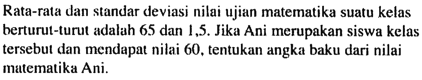 Rata-rata dan standar deviasi nilai ujian matematika suatu kelas berturut-turut adalah 65 dan 1,5. Jika Ani merupakan siswa kelas tersebul dan mendepat nilai 60, tentukan angka baku dari nilai matemalika Ani.