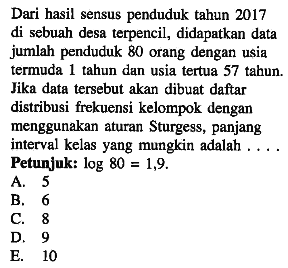 Dari hasil sensus penduduk tahun 2017 di sebuah desa terpencil, didapatkan data jumlah penduduk 80 orang dengan usia termuda 1 tahun dan usia tertua 57 tahun. Jika data tersebut akan dibuat daftar distribusi frekuensi kelompok dengan menggunakan aturan Sturgess, panjang interval kelas yang mungkin adalah . . . . Petunjuk: log80=1,9.